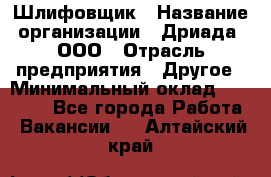 Шлифовщик › Название организации ­ Дриада, ООО › Отрасль предприятия ­ Другое › Минимальный оклад ­ 18 000 - Все города Работа » Вакансии   . Алтайский край